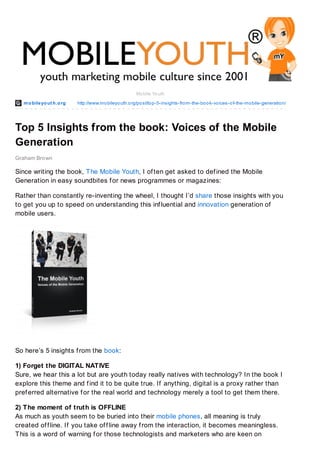 mobileyout h.org http://www.mobileyouth.org/post/top-5-insights-from-the-book-voices-of-the-mobile-generation/
Graham Brown
Mobile Youth
Top 5 Insights from the book: Voices of the Mobile
Generation
Since writing the book, The Mobile Youth, I often get asked to defined the Mobile
Generation in easy soundbites for news programmes or magazines:
Rather than constantly re-inventing the wheel, I thought I’d share those insights with you
to get you up to speed on understanding this influential and innovation generation of
mobile users.
So here’s 5 insights from the book:
1) Forget the DIGITAL NATIVE
Sure, we hear this a lot but are youth today really natives with technology? In the book I
explore this theme and find it to be quite true. If anything, digital is a proxy rather than
preferred alternative for the real world and technology merely a tool to get them there.
2) The moment of truth is OFFLINE
As much as youth seem to be buried into their mobile phones, all meaning is truly
created offline. If you take offline away from the interaction, it becomes meaningless.
This is a word of warning for those technologists and marketers who are keen on
 