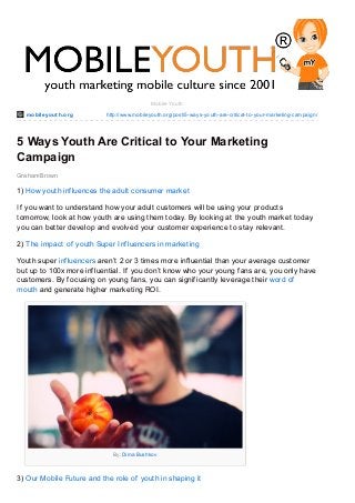 mobileyout h.org http://www.mobileyouth.org/post/5-ways-youth-are-critical-to-your-marketing-campaign/
Graham Brown
Mobile Youth
5 Ways Youth Are Critical to Your Marketing
Campaign
1) How youth influences the adult consumer market
If you want to understand how your adult customers will be using your products
tomorrow, look at how youth are using them today. By looking at the youth market today
you can better develop and evolved your customer experience to stay relevant.
2) The impact of youth Super Influencers in marketing
Youth super influencers aren’t 2 or 3 times more influential than your average customer
but up to 100x more influential. If you don’t know who your young fans are, you only have
customers. By focusing on young fans, you can significantly leverage their word of
mouth and generate higher marketing ROI.
By: Dima Bushkov
3) Our Mobile Future and the role of youth in shaping it
 