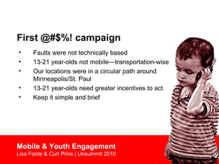 First @#$%! campaign
• Faults were not technically based
• 13-21 year-olds not mobile—transportation-wise
• Our locations were in a circular path around
Minneapolis/St. Paul
• 13-21 year-olds need greater incentives to act
• Keep it simple and brief
Mobile & Youth Engagement
Lisa Foote & Curt Prins | Unsummit 2010
 