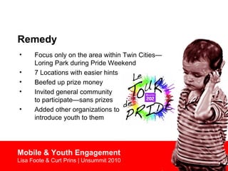 Remedy
• Focus only on the area within Twin Cities—
Loring Park during Pride Weekend
• 7 Locations with easier hints
• Beefed up prize money
• Invited general community
to participate—sans prizes
• Added other organizations to
introduce youth to them
Mobile & Youth Engagement
Lisa Foote & Curt Prins | Unsummit 2010
 