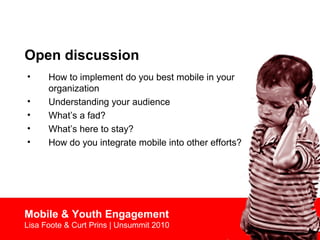 Open discussion
• How to implement do you best mobile in your
organization
• Understanding your audience
• What’s a fad?
• What’s here to stay?
• How do you integrate mobile into other efforts?
Mobile & Youth Engagement
Lisa Foote & Curt Prins | Unsummit 2010
 