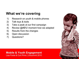 What we’re covering
1) Research on youth & mobile phones
2) Talk toys & tools
3) Take a peak at our first campaign
4) Review @#$%! moment how we adapted
5) Results from the changes
6) Open discussion
7) Questions?
Mobile & Youth Engagement
Lisa Foote & Curt Prins | Unsummit 2010
 