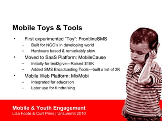 Mobile Toys & Tools
• First experimented “Toy”: FrontlineSMS
– Built for NGO’s in developing world
– Hardware based & remarkably slow
• Moved to SaaS Platform: MobileCause
– Initially for text2give—Raised $15K
– Added SMS Broadcasting Tools—built a list of 2K
• Mobile Web Platform: MixMobi
– Integrated for education
– Later use for fundraising
Mobile & Youth Engagement
Lisa Foote & Curt Prins | Unsummit 2010
 
