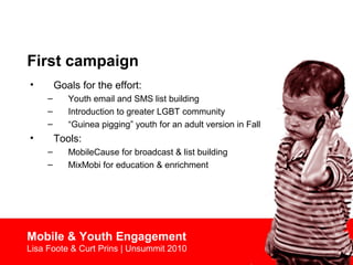 First campaign
• Goals for the effort:
– Youth email and SMS list building
– Introduction to greater LGBT community
– “Guinea pigging” youth for an adult version in Fall
• Tools:
– MobileCause for broadcast & list building
– MixMobi for education & enrichment
Mobile & Youth Engagement
Lisa Foote & Curt Prins | Unsummit 2010
 