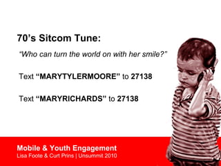 70’s Sitcom Tune:
Mobile & Youth Engagement
Lisa Foote & Curt Prins | Unsummit 2010
“Who can turn the world on with her smile?”
Text “MARYTYLERMOORE” to 27138
Text “MARYRICHARDS” to 27138
 