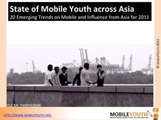 State%of%Mobile%Youth%across%Asia%
   20"Emerging"Trends"on"Mobile"and"Inﬂuence"from"Asia"for"2011"




                                                                   ©"MOBILEYOUTH"2011"
 FLICKR:"TANYVONNE"

HTTP://WWW.MOBILEYOUTH.ORG""
 