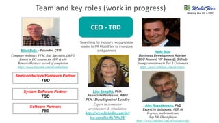 Team and key roles (work in progress)
Mihai Buta – Founder, CTO
Computer Architect, PPM, Risk Specialist, QRPD
Expert in I/O systems for IBM & x86
Remarkable track record of completion
https://www.linkedin.com/in/mihaibuta/
Radu Buta
Business Development Adviser
SCU Alumni, VP Sales @ GitHub
Strong connections to Tier 1 Customers
https://www.linkedin.com/in/rbuta/
System Software Partner
TBD
Software Partners
TBD
Semiconductors/Hardware Partner
TBD
Lina Sawalha, PhD.
Associate Professor, WMU
POC Development Leader
Expert in computer
architecture & simulation
https://www.linkedin.com/in/l
ina-sawalha-0a709a38/
Alex Russakovsky, PhD
Expert in databases, NLP, AI
Inventor, mathematician,
Top 500 Chess player
https://www.linkedin.com/in/russakovsky/
CEO - TBD
Searching for industry recognizable
leader to PR MobilFlex to investors
and partners
Making the PC a PDC
 