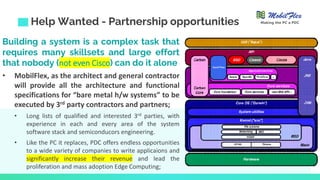 Building a system is a complex task that
requires many skillsets and large effort
that nobody (not even Cisco) can do it alone
• MobilFlex, as the architect and general contractor
will provide all the architecture and functional
specifications for “bare metal h/w systems” to be
executed by 3rd party contractors and partners;
• Long lists of qualified and interested 3rd parties, with
experience in each and every area of the system
software stack and semiconducors engineering.
• Like the PC it replaces, PDC offers endless opportunities
to a wide variety of companies to write applicaions and
significantly increase their revenue and lead the
proliferation and mass adoption Edge Computing;
Help Wanted - Partnership opportunities Making the PC a PDC
 