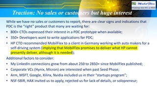 Traction: No sales or customers but huge interest
While we have no sales or customers to report, there are clear signs and indications that
PDC is the “right” product that many are waiting for:
• 800+ CTOs expressed their interest in a PDC prototype when available;
• 350+ Developers want to write applications for PDC;
• HP CTO recommended MobilFlex to a client in Germany working with auto makers for a
self-driving system (implying that MobilFlex promises to deliver what HP cannot
presently deliver, although it is needed);
Additional factors to consider:
• My LinkedIn connections grew from about 250 to 2850+ since MobilFlex published;
• Corporate VCs (Hynix, Micron) are interested when past Seed Phase;
• Arm, MSFT, Google, Xilinx, Nvidia included us in their “startups program”;
• NSF-SBIR, HAX invited us to apply, rejected us for lack of details, or solopreneur;
 