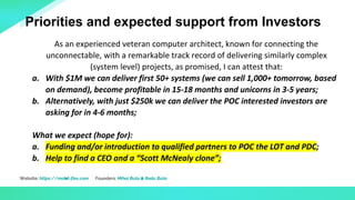 Website: https://mobil-flex.com Founders: Mihai Buta & Radu Buta
As an experienced veteran computer architect, known for connecting the
unconnectable, with a remarkable track record of delivering similarly complex
(system level) projects, as promised, I can attest that:
a. With $1M we can deliver first 50+ systems (we can sell 1,000+ tomorrow, based
on demand), become profitable in 15-18 months and unicorns in 3-5 years;
b. Alternatively, with just $250k we can deliver the POC interested investors are
asking for in 4-6 months;
What we expect (hope for):
a. Funding and/or introduction to qualified partners to POC the LOT and PDC;
b. Help to find a CEO and a “Scott McNealy clone”;
Priorities and expected support from Investors
 