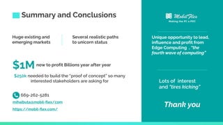 Summary and Conclusions
Unique opportunity to lead,
influence and profit from
Edge Computing , “the
fourth wave of computing”
Huge existing and
emerging markets
$1Mnow to profit Billions year after year
$250k needed to build the “proof of concept” so many
interested stakeholders are asking for Lots of interest
and “tires kicking”
Thank you
https://mobil-flex.com/
669-262-5281
mihaibuta@mobil-flex/com
Making the PC a PDC
Several realistic paths
to unicorn status
 
