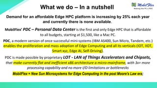 Demand for an affordable Edge HPC platform is increasing by 25% each year
and currently there is none available.
MobilFlex’ PDC – Personal Data Center is the first and only Edge HPC that is affordable
to all budgets, starting at $1,500, like a Mac PC.
PDC, a modern version of once successful mini-systems (IBM AS400, Sun Micro, Tandem, etc.)
enables the proliferation and mass adoption of Edge Computing and all its verticals (IOT, IIOT,
Smart xyz, Edge AI, Self-Driving).
PDC is made possible by proprietary LOT - LAN of Things Accelerators and Chipsets,
that make currently flat and inefficient x86 architecture a micro-mainframe, with 3x+ more
processing capability and no more I/O limitations or bottlenecks
MobilFlex = New Sun Microsystems for Edge Computing in the post Moore’s Law era;
What we do – In a nutshell Making the PC a PDC
 