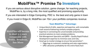 MobilFlex Promise To Investors
If you are serious about disruptive solution, game changer, far reaching projects,
MobilFlex is, by a long mile, the most qualified and promising opportunity
If you are interested in Edge Computing, PDC is the best and only game in town
If you invest in Edge AI, MobilFlex can 10x+ your portfolio companies revenue
MobilFlex will become
in short 3-5 years
comparable with
Nvidia , Broadcom,
Sun Micro
• Unique blend of skills, expertise and expertise, with remarkable
track record of delivering similarly complex projects;
• Expertise in connecting the unconnectable and providing
practical solutions to most complex problems;
• Risk Management Specialist and QRPD – Quality Rapid Product
Development expertise to minimize costs and risks;
• Smart go-to-market strategy to ensure fast penetration“:
• Piggy bag on customers marketing and sales organization;
• Offer attractive profitability for the entire food chain
Team MobilFlex Advantage:
 