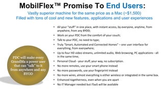 MobilFlex Promise To End Users:
PDC will make every
GrandMa a power user
that can “talk” to it
from anywhere and any
BYOD
• All your “stuff” in one place, with instant access, by everyone, anytime, from
anywhere, from any BYOD;
• Work on your PDC from the comfort of your couch;
• Talk to your PDC, no need to type;
• Truly “Smart, Automated and Connected Homes” – one user interface for
everything, from everywhere;
• Up to four HD video streams, unlimited audio, Web browsing, PC applications - all
in the same time;
• Personal Cloud - your stuff, your way, no subscription.
• No more remotes, use your smart phone instead
• No more passwords, use your fingerprint instead
• No more wires, almost everything is either wireless or integrated in the same box.
• Enhanced togetherness, even when you are apart
• No IT Manager needed but ITaaS will be available
Vastly superior machine for the same price as a Mac (~$1,500)
Filled with tons of cool and new features, applications and user experiences
 