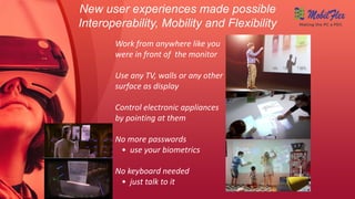 New user experiences made possible
Interoperability, Mobility and Flexibility
Work from anywhere like you
were in front of the monitor
Use any TV, walls or any other
surface as display
Control electronic appliances
by pointing at them
No more passwords
• use your biometrics
No keyboard needed
• just talk to it
Making the PC a PDC
 