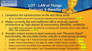 1. Completes the infrastructure on the last thirty yards
• Up to 16 M2M concurrent transactions between any connected devices – a first;
2. Makes currently flat and inefficient x86 a vertically layered
architecture w/ high degree of concurrency, flexibility, scalability
• Up to 80% more compute capability by increasing CPU utilization (from under 50%) to
90%+, like mainframes – a first;
3. Provides instant access to local resources and “Personal Cloud”
functionality, like any Data Center, only for a small group of users;
• Enables IOT Stage 3 & 4 “local processing” and Level 4 & 5 “self-driving” – a first;
• Enable “cloud independence” for Edge AI, makes TinyML Devices smarter – a first;
• Allows access from any BYOD, from anywhere, like sitting in front of thr CRT – a first;
• Enables “conversational system” and “computational storage” functionality – a first;
LOT - LAN of Things
Features & Benefits
 