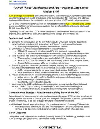 CONFIDENTIAL
“LAN of Things” Accelerators and PDC – Personal Data Center
Product Brief
“LAN of Things” Accelerators [LOT] are advanced I/O sub-systems [SOC’s] that bring the most
significant improvement to x86 architecture since its introduction 40+ years ago and address
fundamental inhibitors of the proliferation and mass adoption of IOT, AI/ML, edge computing.
LOT’s allow systems integrators (MobilFlex included) to build the PDC – Personal Data Center,
a new breed of high-performance edge systems that are affordable to all budgets (starting at
$1,500, like a Mac PC).
Depending on the use case, LOT’s can be designed to be used either as co-processors, or as
chipsets, or as connectivity layer, or as computational storage pre-controller, etc.
Features and benefits:
a. Complete the infrastructure on the last thirty yards, by unifying all currently disjoint sub-
networks (data, entertainment, automation) and “things” in and around the house;
• Providing interoperability between any connected devices;
b. Eliminate all I/O limitations and bottlenecks in x86 architecture;
• Offload I/O processing from the main CPU and execute it independently;
• Allow up to 16 concurrent M2M transactions without any performance degradation;
c. More than triple x86 architecture “horsepower” with no increase in manufacturing cost;
• When used as chipset replacement, particularly in I/O intensive environments;
• Allow up to 100% CPU utilization (like mainframes), or 80% more compute power;
• Support full three users or VM’s per core (like mainframes);
d. Provide support and resources (additional compute, memory and storage) for advanced
features and functionalities that now require cloud access to be meaningful, like:
• AI/ML, personal assistants, personal cloud, dumb access BYOD, etc.
• Allow the offload of many “system maintenance” tasks into inexpensive processors;
e. Provide the framework for fundamental improvements in the way technology is consumed:
• Native support for NLP, Lo-Code, No-Code, voice-controlled applications;
• Allow the re-design of the file system;
• Significantly improved system security;
f. Most importantly, LOT’s will allow systems integrators to meaningfully differentiate and
escape “The PC Trap” of making from selling PC’s less than Walmart selling junk;
• This will allow them to 20x the profits they currently make from selling PC’s;
Computational Storage – Fundamental building block of the PDC
Regardless of the use case and architectural variation implemented, PDC requires an advanced
storage system that is able to provide quick and intelligent [TBD] access to all data (system files
or user content) AND to be able to support multiple concurrent transactions.
In all likelihood, this will require the design of a brand-new concept of memory/SSD controller.
• While the general architectural idea and “desired features” are well understood, details
will have to be determined with the memory/SSD expert partner, when selected.
Block Diagrams
Using some block diagrams from Intel and (currently defunct) VIA Technology, we depict how
“LAN of Things” (the yellow block) can be used in x86 architecture.
 
