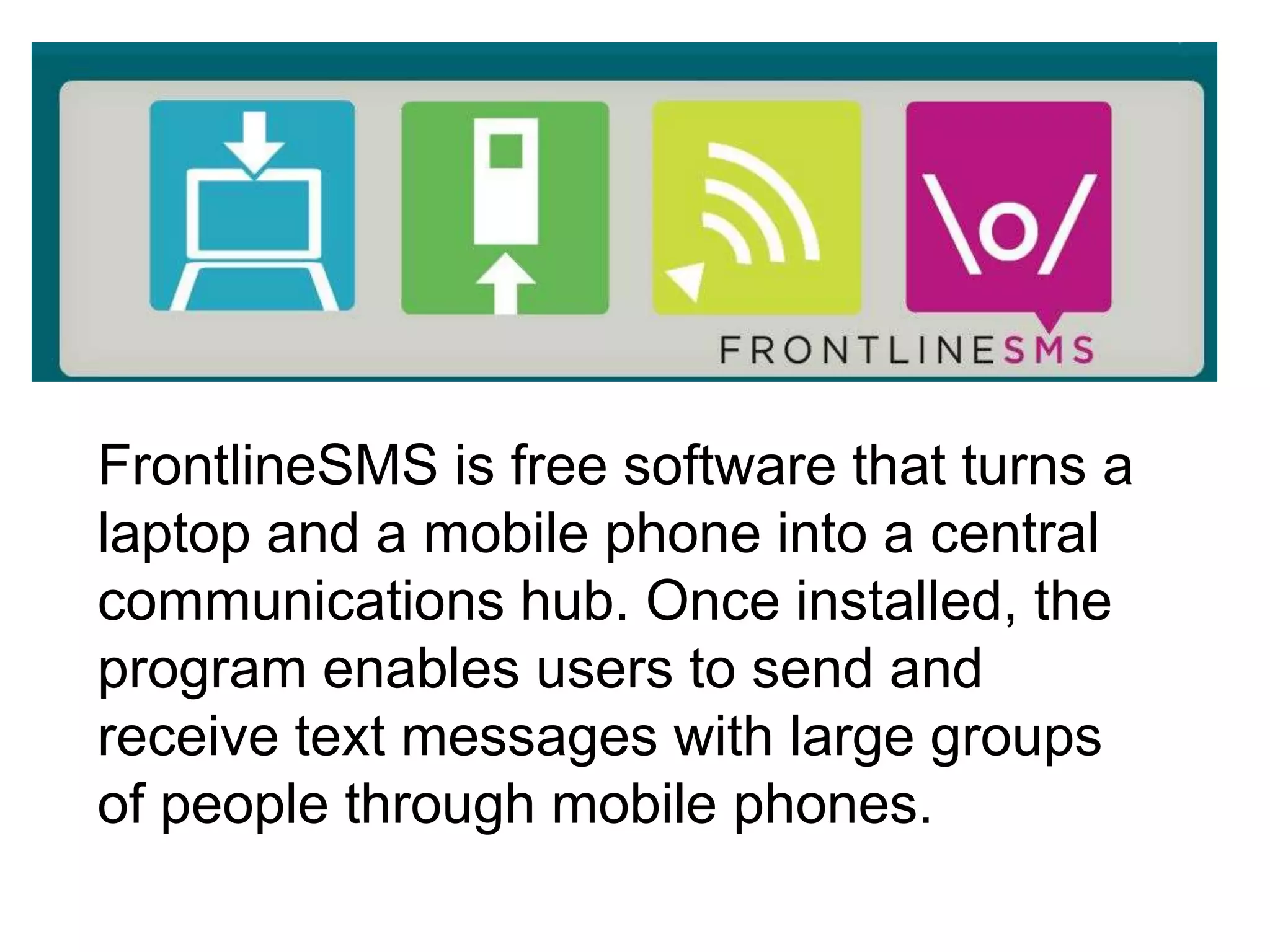 FrontlineSMS is free software that turns a
laptop and a mobile phone into a central
communications hub. Once installed, the
program enables users to send and
receive text messages with large groups
of people through mobile phones.
 