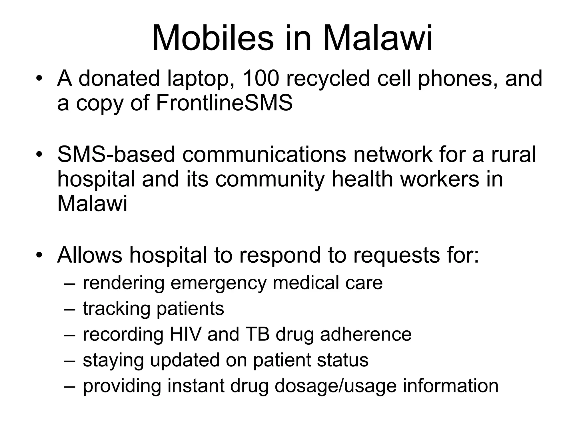 Mobiles in Malawi
• A donated laptop, 100 recycled cell phones, and
  a copy of FrontlineSMS

• SMS-based communications network for a rural
  hospital and its community health workers in
  Malawi

• Allows hospital to respond to requests for:
  –   rendering emergency medical care
  –   tracking patients
  –   recording HIV and TB drug adherence
  –   staying updated on patient status
  –   providing instant drug dosage/usage information
 