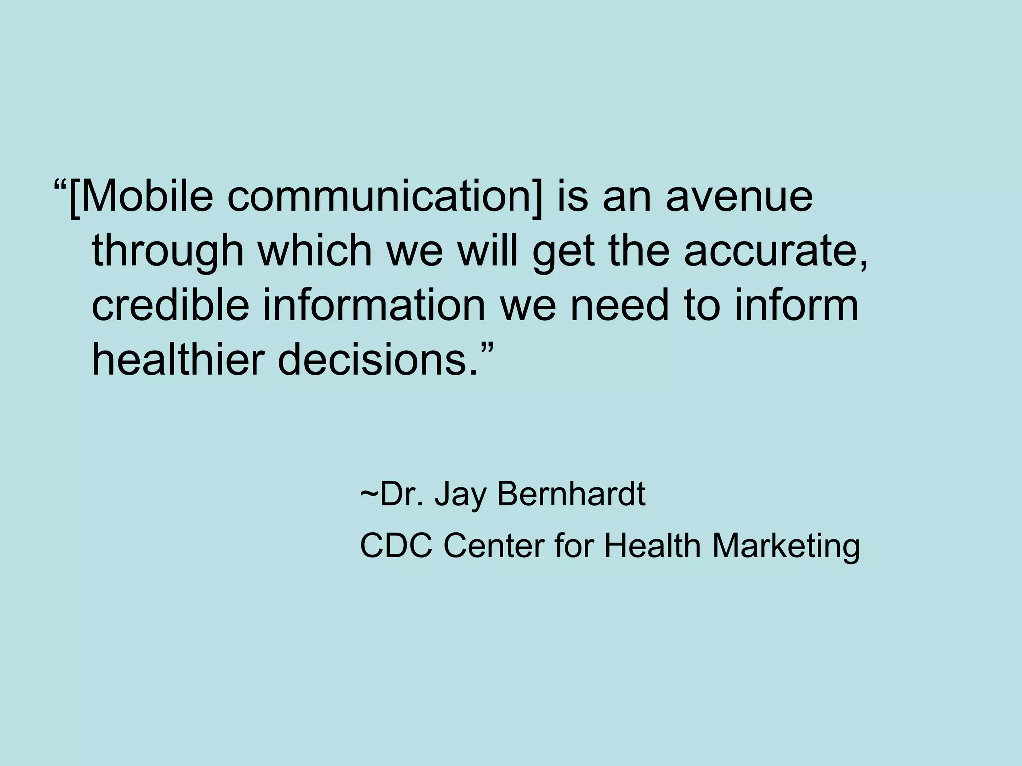 “[Mobile communication] is an avenue
  through which we will get the accurate,
  credible information we need to inform
  healthier decisions.”

               ~Dr. Jay Bernhardt
               CDC Center for Health Marketing
 