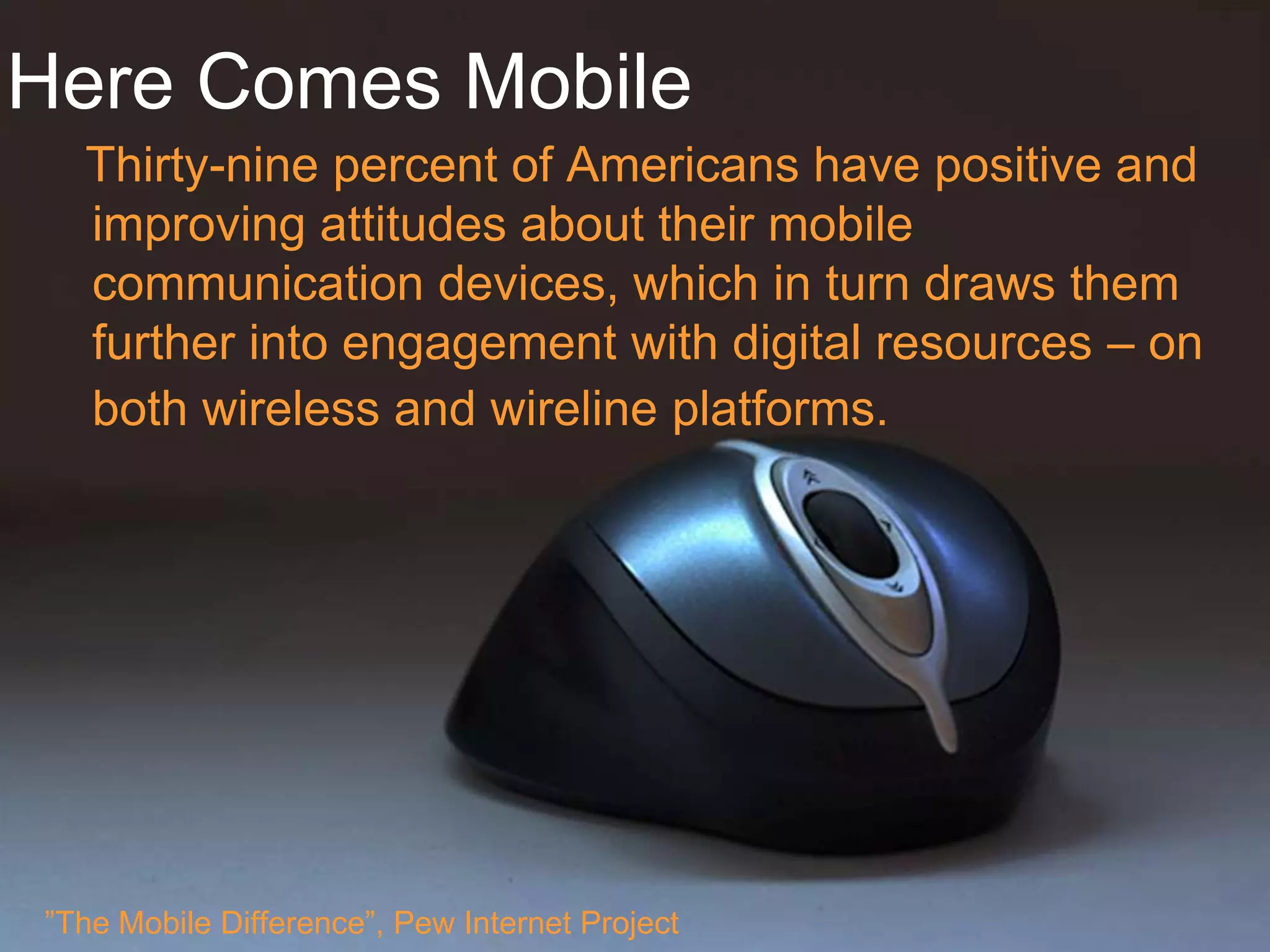 Here Comes Mobile
  Thirty-nine percent of Americans have positive and
  improving attitudes about their mobile
  communication devices, which in turn draws them
  further into engagement with digital resources – on
  both wireless and wireline platforms.




”The Mobile Difference”, Pew Internet Project
 