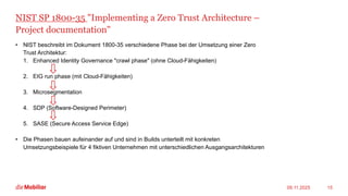 NIST SP 1800-35 "Implementing a Zero Trust Architecture –
Project documentation"
• NIST beschreibt im Dokument 1800-35 verschiedene Phase bei der Umsetzung einer Zero
Trust Architektur:
1. Enhanced Identity Governance "crawl phase" (ohne Cloud-Fähigkeiten)
2. EIG run phase (mit Cloud-Fähigkeiten)
3. Microsegmentation
4. SDP (Software-Designed Perimeter)
5. SASE (Secure Access Service Edge)
• Die Phasen bauen aufeinander auf und sind in Builds unterteilt mit konkreten
Umsetzungsbeispiele für 4 fiktiven Unternehmen mit unterschiedlichen Ausgangsarchitekturen
09.11.2025 15
 