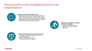 Warum braucht es einen Paradigmenwechsel in der
Cybersicherheit?
09.11.2025 7
Digitalisierung und Cloud Transformation
• Digitalisierung verändert die Wertschöpfungskette von
Unternehmen. Die Interaktion mit Kunden oder Partnern
hat sich verändert. Dies führt zu einem immer grösseren
Angriffsfeld. Diese neuen Herausforderungen zwingen ein
Umdenken traditioneller Sicherheitsmodelle.
Schäden eines erfolgreichen Angriffs
verhindern / verringern
• Reduzierung des Blast Radius
• Reputationsschaden in den Griff
bekommen
Proaktive Erfüllung regulatorischer Anforderungen
• Vorschriften erfordern strenge Datenschutz- und
Managementkontrollen
• bessere Sichtbarkeit und Schutz
• Einfacheres Audit Ihrer Umgebung
 