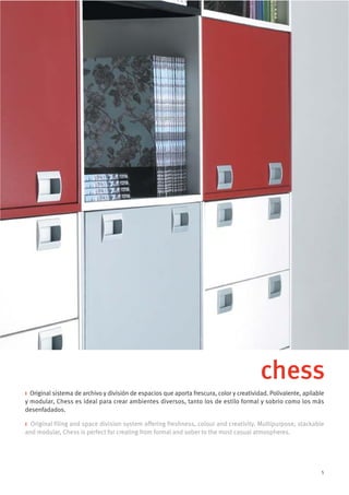 chess
i Original sistema de archivo y división de espacios que aporta frescura, color y creatividad. Polivalente, apilable
y modular, Chess es ideal para crear ambientes diversos, tanto los de estilo formal y sobrio como los más
desenfadados.

i Original filing and space division system offering freshness, colour and creativity. Multipurpose, stackable
and modular, Chess is perfect for creating from formal and sober to the most casual atmospheres.




                                                                                                                   5
 