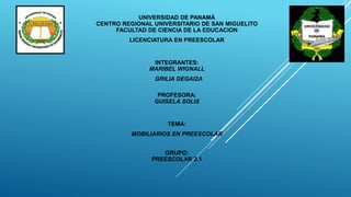 UNIVERSIDAD DE PANAMÁ
CENTRO REGIONAL UNIVERSITARIO DE SAN MIGUELITO
FACULTAD DE CIENCIA DE LA EDUCACION
LICENCIATURA EN PREESCOLAR
INTEGRANTES:
MARIBEL WIGNALL
GRILIA DEGAIZA
PROFESORA:
GUISELA SOLIS
TEMA:
MOBILIARIOS EN PREESCOLAR
GRUPO:
PREESCOLAR 2.1
 