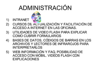 INTRANET CURSOS DE ACTUALIZACIÓN Y FACILITACIÓN DE ACCESO A INTERNET EN LAS OFICINAS. UTILIDADES DE VIDEO FLASH PARA EXPLICAR COMO CUBRIR FORMULARIOS BASES DE DATOS, CÓDIGOS DE BARRAS EN LOS ARCHIVOS Y LECTORES DE INFRAROJOS PARA INTERPRETARLOS WEB INFORMACIÓN Y FAQ, POSIBILIDAD DE ACCESO CON MÓBIL. VIDEOS FLASH CON EXPLICACIONES ADMINISTRACIÓN 