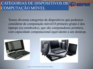 CATEGORIAS DE DISPOSITIVOS DE
COMPUTAÇÃO MÓVEL

  Temos diversas categorias de dispositivos que podemos
   considerar de computação móvel.O primeiro grupo é dos
   laptops (ou notebooks), que são computadores portáteis,
   com capacidade computacional equivalente a um desktop.




                Centro Universitário de Patos de Minas
 