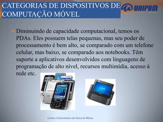 CATEGORIAS DE DISPOSITIVOS DE
COMPUTAÇÃO MÓVEL

   Diminuindo de capacidade computacional, temos os
   PDAs. Eles possuem telas pequenas, mas seu poder de
   processamento é bem alto, se comparado com um telefone
   celular, mas baixo, se comparado aos notebooks. Têm
   suporte a aplicativos desenvolvidos com linguagens de
   programação de alto nível, recursos multimídia, acesso à
   rede etc.




                Centro Universitário de Patos de Minas
 