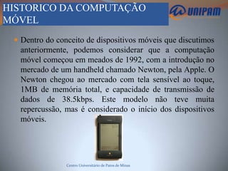 HISTORICO DA COMPUTAÇÃO
MÓVEL
  Dentro do conceito de dispositivos móveis que discutimos
  anteriormente, podemos considerar que a computação
  móvel começou em meados de 1992, com a introdução no
  mercado de um handheld chamado Newton, pela Apple. O
  Newton chegou ao mercado com tela sensível ao toque,
  1MB de memória total, e capacidade de transmissão de
  dados de 38.5kbps. Este modelo não teve muita
  repercussão, mas é considerado o início dos dispositivos
  móveis.




                Centro Universitário de Patos de Minas
 