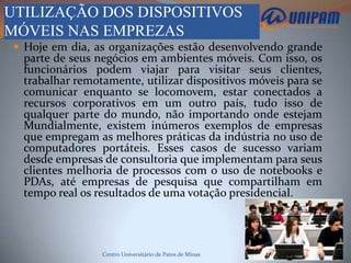 UTILIZAÇÃO DOS DISPOSITIVOS
MÓVEIS NAS EMPREZAS
  Hoje em dia, as organizações estão desenvolvendo grande
  parte de seus negócios em ambientes móveis. Com isso, os
  funcionários podem viajar para visitar seus clientes,
  trabalhar remotamente, utilizar dispositivos móveis para se
  comunicar enquanto se locomovem, estar conectados a
  recursos corporativos em um outro país, tudo isso de
  qualquer parte do mundo, não importando onde estejam
  Mundialmente, existem inúmeros exemplos de empresas
  que empregam as melhores práticas da indústria no uso de
  computadores portáteis. Esses casos de sucesso variam
  desde empresas de consultoria que implementam para seus
  clientes melhoria de processos com o uso de notebooks e
  PDAs, até empresas de pesquisa que compartilham em
  tempo real os resultados de uma votação presidencial.




                 Centro Universitário de Patos de Minas
 