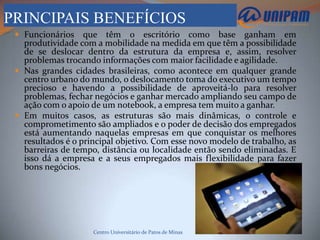 PRINCIPAIS BENEFÍCIOS
  Funcionários    que têm o escritório como base ganham em
   produtividade com a mobilidade na medida em que têm a possibilidade
   de se deslocar dentro da estrutura da empresa e, assim, resolver
   problemas trocando informações com maior facilidade e agilidade.
  Nas grandes cidades brasileiras, como acontece em qualquer grande
   centro urbano do mundo, o deslocamento toma do executivo um tempo
   precioso e havendo a possibilidade de aproveitá-lo para resolver
   problemas, fechar negócios e ganhar mercado ampliando seu campo de
   ação com o apoio de um notebook, a empresa tem muito a ganhar.
  Em muitos casos, as estruturas são mais dinâmicas, o controle e
   comprometimento são ampliados e o poder de decisão dos empregados
   está aumentando naquelas empresas em que conquistar os melhores
   resultados é o principal objetivo. Com esse novo modelo de trabalho, as
   barreiras de tempo, distância ou localidade então sendo eliminadas. E
   isso dá a empresa e a seus empregados mais flexibilidade para fazer
   bons negócios.




                     Centro Universitário de Patos de Minas
 