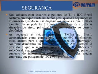 SEGURANÇA
 Nos contatos com usuários e gestores de TI, a IDC Brasil
  costuma ouvir que existe um temor geral quanto à segurança da
  informação quando se usa dispositivos móveis e que a maior
  garantia que se pode ter é treinar os funcionários a detectar
  situações de risco, principalmente com relação ao correio
  eletrônico.
 As pequenas e médias empresas (PMEs) no Brasil,
  caracterizadas como companhias com até 999 funcionários,
  estão atentas para a questão da segurança da informação,
  conforme demonstra um estudo realizado pela AMI-Partners. A
  previsão é que o segmento invista US$ 260 milhões em
  soluções de segurança. A pesquisa aponta que grande parte do
  aumento do investimento (60%) será feito pelas médias
  empresas, que possuem de 100 e 999 profissionais.



                Centro Universitário de Patos de Minas
 