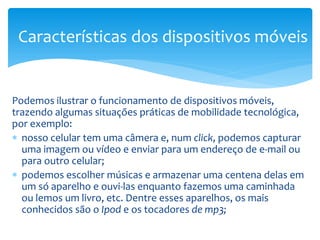 Características dos dispositivos móveis


Podemos ilustrar o funcionamento de dispositivos móveis,
trazendo algumas situações práticas de mobilidade tecnológica,
por exemplo:
∗ nosso celular tem uma câmera e, num click, podemos capturar
  uma imagem ou vídeo e enviar para um endereço de e-mail ou
  para outro celular;
∗ podemos escolher músicas e armazenar uma centena delas em
  um só aparelho e ouvi-las enquanto fazemos uma caminhada
  ou lemos um livro, etc. Dentre esses aparelhos, os mais
  conhecidos são o Ipod e os tocadores de mp3;
 