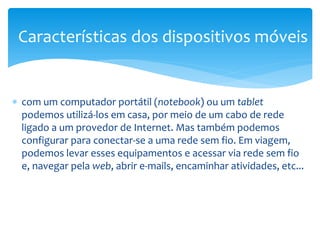 Características dos dispositivos móveis


∗ com um computador portátil (notebook) ou um tablet
  podemos utilizá-los em casa, por meio de um cabo de rede
  ligado a um provedor de Internet. Mas também podemos
  configurar para conectar-se a uma rede sem fio. Em viagem,
  podemos levar esses equipamentos e acessar via rede sem fio
  e, navegar pela web, abrir e-mails, encaminhar atividades, etc...
 