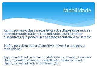 Mobilidade


Assim, por meio das características dos dispositivos móveis,
definimos Mobilidade, termo utilizado para identificar
dispositivos que podem ser operados a distância ou sem fio.

Então, percebeu que o dispositivo móvel é o que gera a
mobilidade?

E que a mobilidade ultrapassa a definição tecnológica, indo mais
além, no sentido de outras possibilidades frente ao mundo
digital, da comunicação e da informação?
 