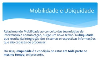 Mobilidade e Ubiquidade


Relacionando Mobilidade ao conceito das tecnologias de
informação e comunicação, surge um novo termo: a ubiquidade
que resulta da integração dos sistemas e respectivas informações
que são capazes de processar.

Ou seja, ubiquidade é a condição de estar em toda parte ao
mesmo tempo; onipresente.
 