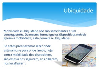 Ubiquidade


Mobilidade e ubiquidade não são semelhantes e sim
consequentes. Da mesma forma que os dispositivos móveis
geram a mobilidade, esta permite a ubiquidade.

Se antes precisávamos dizer onde
estávamos e para onde íamos, hoje,
com a mobilidade dos dispositivos,
são estes a nos seguirem, nos olharem,
nos localizarem.
 