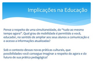 Implicações na Educação


Pense a respeito de uma simultaneidade, do “tudo ao mesmo
tempo agora”. Qual grau de mobilidade é permitido a você,
educador, no sentido de ampliar aos seus alunos a comunicação e
o acesso a informações atualizadas?

Sob o contexto dessas novas práticas culturais, que
possibilidades você consegue imaginar a respeito do agora e do
futuro de sua prática pedagógica?
 