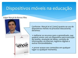 Dispositivos móveis na educação
Edgar Marçal de Barros Filho



                               Conforme Marçal et al. (2005) quanto ao uso de
                               dispositivos móveis no processo educacional,
                               devemos:

                               • melhorar os recursos para o aprendizado, que
                               poderá contar com um dispositivo para execução
                               de tarefas, anotação de ideias, consulta de
                               informações via internet, registros digitais e
                               outras funcionalidades;

                               • prover acesso aos conteúdos em qualquer
                               lugar e a qualquer momento;
 