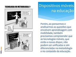 Dispositivos móveis
       na educação


 Porém, ao pensarmos e
 analisarmos as questões que
 envolvem aprendizagem com
 mobilidade, também
 precisamos compreender que
 as tecnologias móveis, que
 estão a nosso dispor, não
 podem ser unificadas e sim
 diferenciadas na metodologia
 e no conteúdo da educação.
 