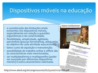 Dispositivos móveis na educação

                                                   Elaine Schlemmer
∗ a consideração das limitações ainda
  existentes nos dispositivos móveis,
  especialmente em relação a questões
  ergonômicas e de conectividade;
∗ flexibilidade, simplicidade, agilidade,
  parcimônia (poucas ferramentas, adequadas
  ao objetivo de cada atividade educacional);
∗ baixo custo de aquisição e manutenção;
∗ possibilidade de trabalho online e offline são
  as características mais mencionadas;
∗ ser multiplataforma e multiaparelho (poder
  ser acessado por diferentes dispositivos
  móveis) é outra característica valorizada.


http://www.abed.org.br/congresso2007/tc/552007112411PM.pdf
 