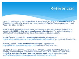 Referências

LICHTY, P. Pensando a Cultura Nomádica: Artes Móveis e Sociedade. In: Artemov, Edição 04.
Disponível em: < http://www.artemov.net/revista.php?idRevistaEdicao=13&page=3> , 2006.
Acesso em 08 de nov.2012.

MARÇAL et al. Aprendizagem utilizando Dispositivos Móveis com Sistemas de Realidade
Virtual. In: RENOTE: revista novas tecnologias na educação: V.3 Nº 1, Maio, Porto Alegre:
UFRGS, Centro Interdisciplinar de Novas Tecnologias na Educação, 2005.

MINISTÉRIO DA EDUCAÇÃO. Convergência das mídias. Disponível em:
http://www.eproinfo.mec.gov.br/webfolio/Mod83527/index.html, acesso em 08 de nov.2012.

MORAN, José M. Tablets e netbooks na educação. Disponível em:
http://www.eca.usp.br/moran/tablets.pdf, acesso em 08 de nov. 2012.

SCHLEMER, Eliane. SACCOL, Amarolinda. Z.; BARBOSA, Jorge; REINHARD, Nicolau. M-
learning ou aprendizagem com mobilidade: CASOS NO CONTEXTO BRASILEIRO. In: 13°
Congresso Internacional ABED de Educação a Distância. Paraná. 2007. Disponível
em:http://www.abed.org.br/congresso2007/tc/552007112411PM.pdf.
 