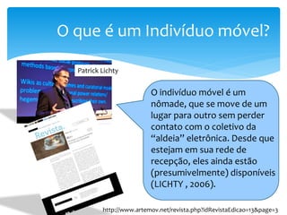 O que é um Indivíduo móvel?

  Patrick Lichty


                          O indivíduo móvel é um
                          nômade, que se move de um
                          lugar para outro sem perder
                          contato com o coletivo da
                          “aldeia” eletrônica. Desde que
                          estejam em sua rede de
                          recepção, eles ainda estão
                          (presumivelmente) disponíveis
                          (LICHTY , 2006).

          http://www.artemov.net/revista.php?idRevistaEdicao=13&page=3
 
