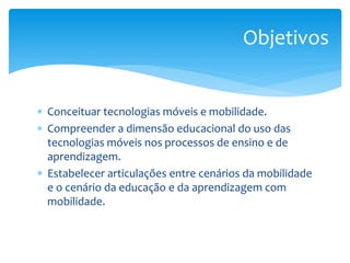 Objetivos


∗ Conceituar tecnologias móveis e mobilidade.
∗ Compreender a dimensão educacional do uso das
  tecnologias móveis nos processos de ensino e de
  aprendizagem.
∗ Estabelecer articulações entre cenários da mobilidade
  e o cenário da educação e da aprendizagem com
  mobilidade.
 