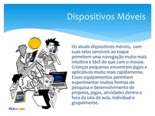 Dispositivos Móveis


 Os atuais dispositivos móveis, com
 suas telas sensíveis ao toque
 permitem uma navegação muito mais
 intuitiva e fácil do que com o mouse.
 Crianças pequenas encontram jogos e
 aplicativos muito mais rapidamente.
 Esses equipamentos permitem
 experimentar muitas formas de
 pesquisa e desenvolvimento de
 projetos, jogos, atividades dentro e
 fora da sala de aula, individual e
 grupalmente.
 