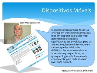 Dispositivos Móveis
José Manuel Moran

                       O professor não precisa focar sua
                       energia em transmitir informações,
                       mas em disponibilizá-las na web,
                       gerenciando atividades
                       significativas desenvolvidas para os
                       alunos, mediando e intervindo em
                       cada etapa das atividades
                       didáticas. Poderemos ensinar e
                       aprender a qualquer hora, em
                       qualquer lugar e da forma mais
                       conveniente para cada situação
                       (MORAN, online).


                                http://www.eca.usp.br/moran/
 